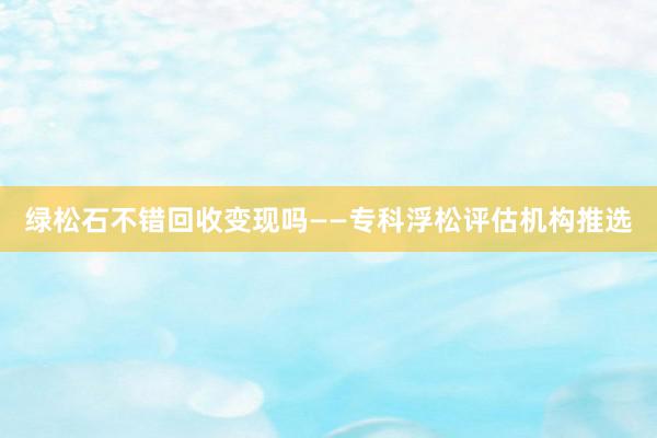 绿松石不错回收变现吗——专科浮松评估机构推选
