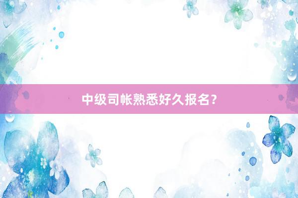 中级司帐熟悉好久报名？