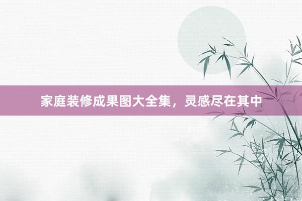 家庭装修成果图大全集，灵感尽在其中