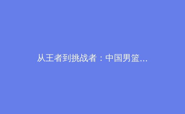 从王者到挑战者：中国男篮世界杯折戟后的体系重构之路