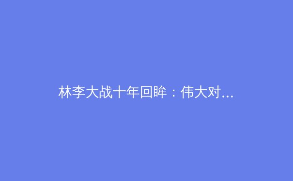 林李大战十年回眸：伟大对手如何铸就羽坛传奇与时代精神 - 3