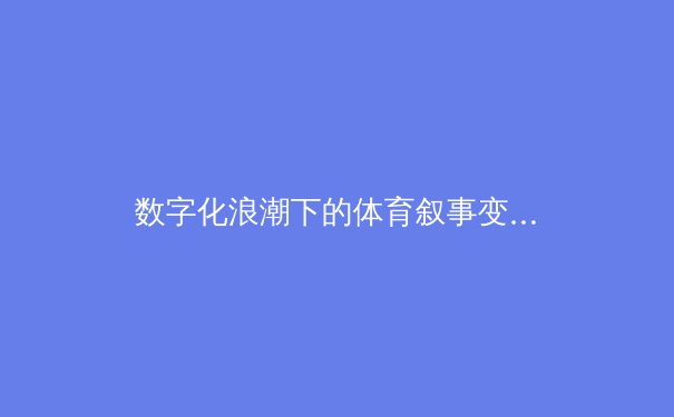 数字化浪潮下的体育叙事变革：从赛场数据到沉浸式传播的深度解析