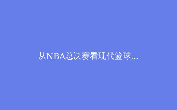 从NBA总决赛看现代篮球的战术进化：数据分析如何重塑冠军版图