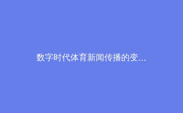 数字时代体育新闻传播的变革：技术如何重塑观赛体验与产业生态 - 3